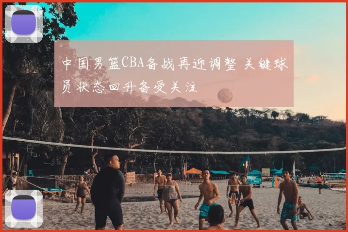 中国男篮CBA备战再迎调整 关键球员状态回升备受关注