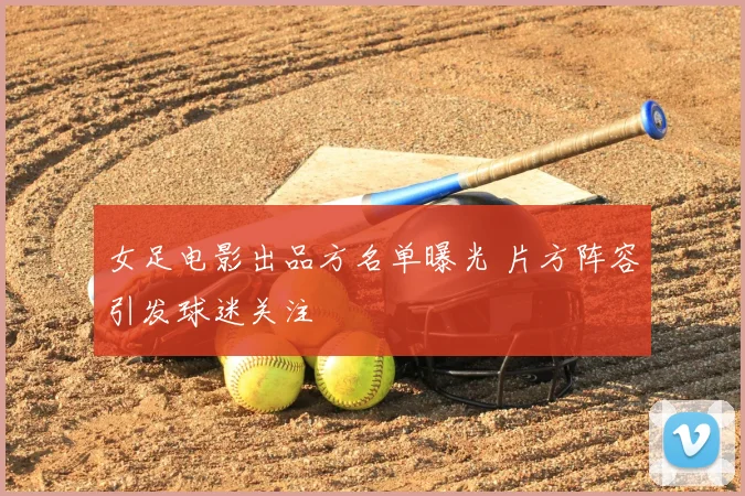 女足电影出品方名单曝光 片方阵容引发球迷关注