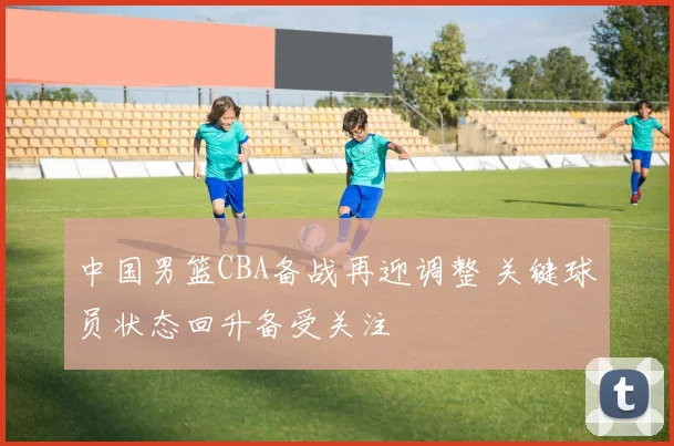 中国男篮CBA备战再迎调整 关键球员状态回升备受关注