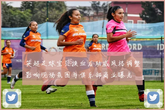英超足球宝贝换血后助威风格调整影响现场氛围与俱乐部商业曝光