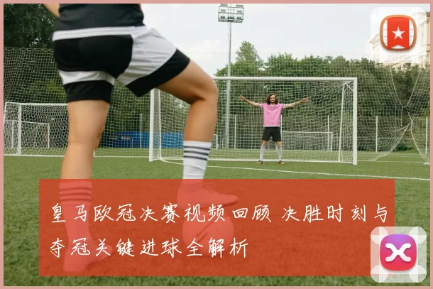 皇马欧冠决赛视频回顾 决胜时刻与夺冠关键进球全解析