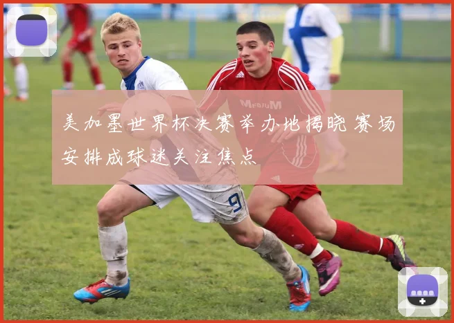 美加墨世界杯决赛举办地揭晓 赛场安排成球迷关注焦点