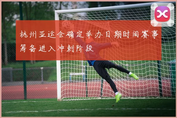 杭州亚运会确定举办日期时间赛事筹备进入冲刺阶段