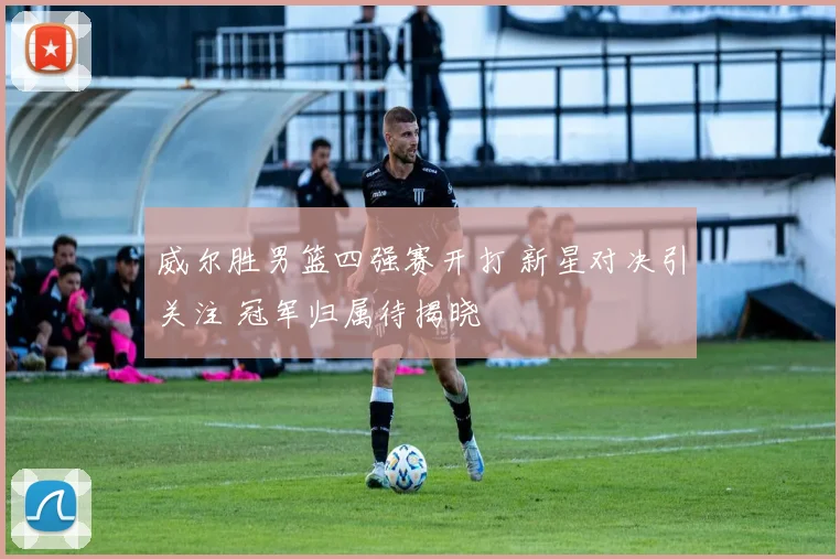 威尔胜男篮四强赛开打 新星对决引关注 冠军归属待揭晓