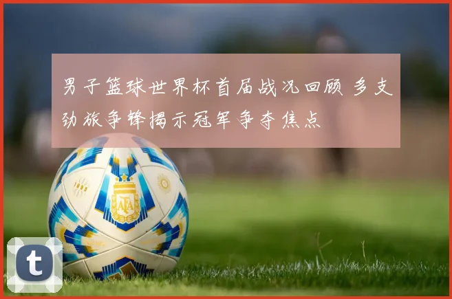 男子篮球世界杯首届战况回顾 多支劲旅争锋揭示冠军争夺焦点