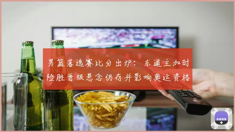 男篮落选赛比分出炉：东道主加时险胜晋级悬念仍存并影响奥运资格形势