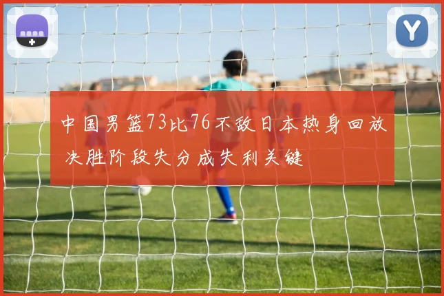 中国男篮73比76不敌日本热身回放 决胜阶段失分成失利关键