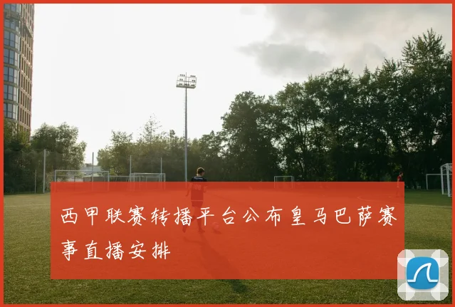 西甲联赛转播平台公布皇马巴萨赛事直播安排