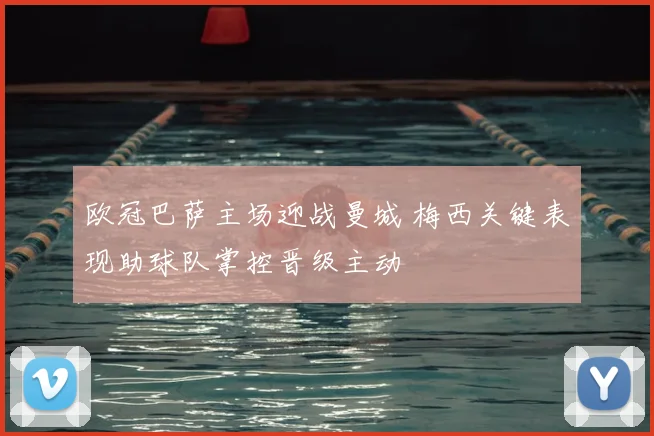 欧冠巴萨主场迎战曼城 梅西关键表现助球队掌控晋级主动