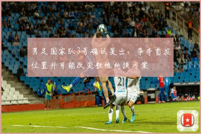 男足国家队3号确认复出，争夺首发位置并可能改变教练轮换方案