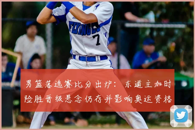 男篮落选赛比分出炉：东道主加时险胜晋级悬念仍存并影响奥运资格形势