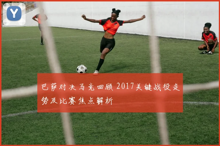 巴萨对决马竞回顾 2017关键战役走势及比赛焦点解析