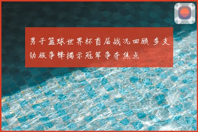 男子篮球世界杯首届战况回顾 多支劲旅争锋揭示冠军争夺焦点